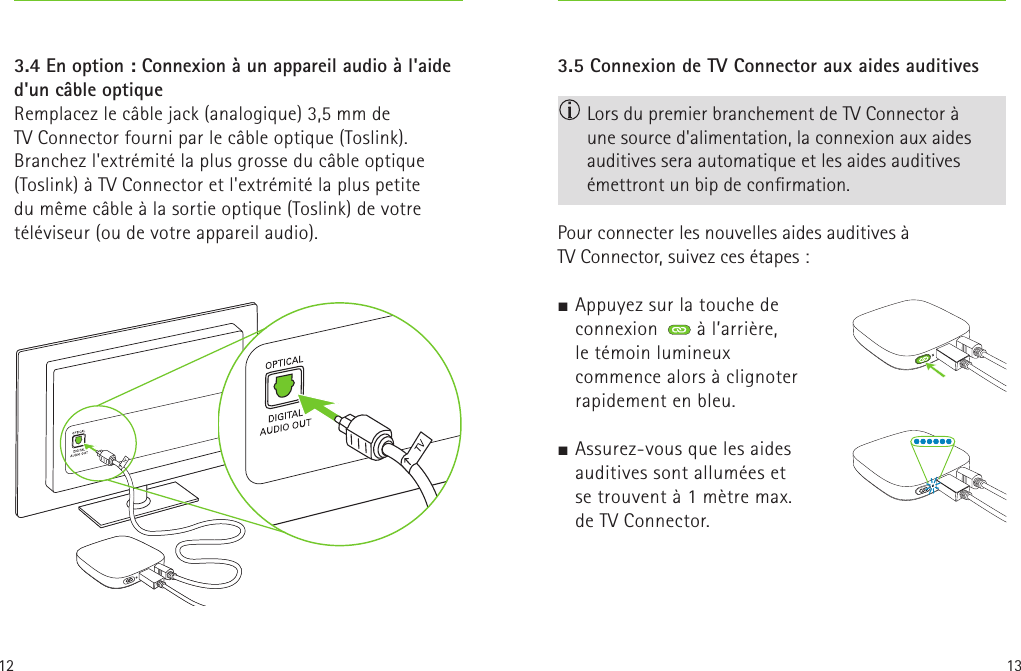 12 133.5 Connexion de TV Connector aux aides auditives  Lors du premier branchement de TV Connector à  une source d&apos;alimentation, la connexion aux aides auditives sera automatique et les aides auditives émettront un bip de conrmation.Pour connecter les nouvelles aides auditives à TVConnector, suivez ces étapes:J Appuyez sur la touche de connexion  à l’arrière, letémoin lumineux commence alors à clignoter rapidement en bleu. J Assurez-vous que les aides auditives sont allumées et setrouvent à 1mètre max. deTV Connector.    3.4 En option : Connexion à un appareil audio à l&apos;aide d&apos;un câble optiqueRemplacez le câble jack (analogique) 3,5mm de TVConnector fourni par le câble optique (Toslink). Branchez l&apos;extrémité la plus grosse du câble optique (Toslink) à TV Connector et l&apos;extrémité la plus petite dumême câble à la sortie optique (Toslink) de votre téléviseur (ou de votre appareil audio).