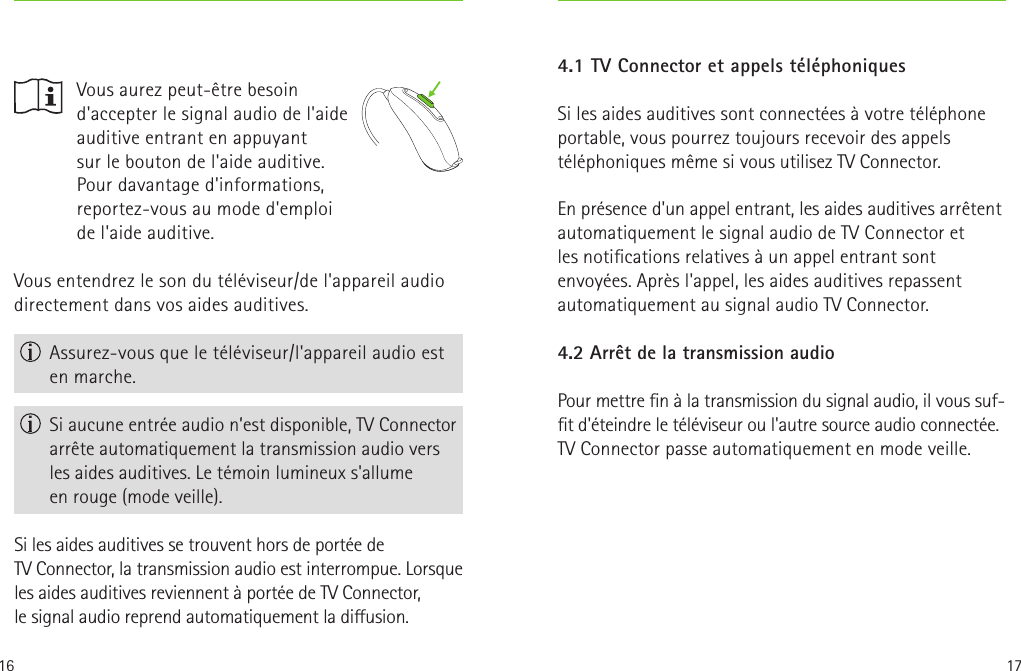 16 17Vous entendrez le son du téléviseur/de l&apos;appareil audio directement dans vos aides auditives. Assurez-vous que le téléviseur/l&apos;appareil audio est en marche. Si aucune entrée audio n’est disponible, TVConnector arrête automatiquement la transmission audio vers les aides auditives. Le témoin lumineux s&apos;allume enrouge (mode veille).Si les aides auditives se trouvent hors de portée de TVConnector, la transmission audio est interrompue. Lorsque les aides auditives reviennent à portée de TVConnector, lesignal audio reprend automatiquement la diusion.    Vous aurez peut-être besoin d&apos;accepter le signal audio de l&apos;aide auditive entrant en appuyant  sur le bouton de l&apos;aide auditive. Pour davantage d&apos;informations, reportez-vous au mode d&apos;emploi de l&apos;aide auditive.4.1 TV Connector et appels téléphoniquesSi les aides auditives sont connectées à votre téléphone portable, vous pourrez toujours recevoir des appels téléphoniques même si vous utilisez TV Connector. En présence d&apos;un appel entrant, les aides auditives arrêtent automatiquement le signal audio de TV Connector et lesnotications relatives à un appel entrant sont envoyées. Après l&apos;appel, les aides auditives repassent automatiquement au signal audio TV Connector.4.2 Arrêt de la transmission audio Pour mettre n à la transmission du signal audio, il vous suf-t d&apos;éteindre le téléviseur ou l&apos;autre source audio connectée.  TV Connector passe automatiquement en mode veille.