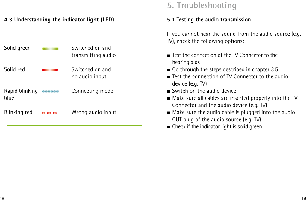 18 194.3 Understanding the indicator light (LED) Solid green     Switched on and       transmitting audioSolid red      Switched on and          no audio input            Rapid blinking      Connecting modeblue      Blinking red     Wrong audio input    5. Troubleshooting5.1 Testing the audio transmissionIf you cannot hear the sound from the audio source (e.g. TV), check the following options: J Test the connection of the TV Connector to the  hearing aidsJ Go through the steps described in chapter 3.5J Test the connection of TV Connector to the audio  device (e.g. TV)J Switch on the audio deviceJ Make sure all cables are inserted properly into the TV Connector and the audio device (e.g. TV)J Make sure the audio cable is plugged into the audio OUT plug of the audio source (e.g. TV)J Check if the indicator light is solid green