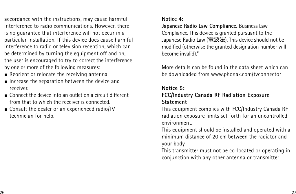 26 27accordance with the instructions, may cause harmful interference to radio communications. However, there is no guarantee that interference will not occur in a particular installation. If this device does cause harmful interference to radio or television reception, which can be determined by turning the equipment off and on, the user is encouraged to try to correct the interference by one or more of the following measures:J Reorient or relocate the receiving antenna.J Increase the separation between the device and receiver.J Connect the device into an outlet on a circuit dierent from that to which the receiver is connected.J Consult the dealer or an experienced radio/TV technician for help.  Notice 4:Japanese Radio Law Compliance. Business Law Compliance. This device is granted pursuant to the Japanese Radio Law (電波法). This device should not bemodied (otherwise the granted designation number will become invalid).”More details can be found in the data sheet which can be downloaded from www.phonak.com/tvconnector Notice 5:FCC/Industry Canada RF Radiation Exposure  StatementThis equipment complies with FCC/Industry Canada RF radiation exposure limits set forth for an uncontrolled environment.This equipment should be installed and operated with a minimum distance of 20 cm between the radiator and your body.This transmitter must not be co-located or operating in conjunction with any other antenna or transmitter.