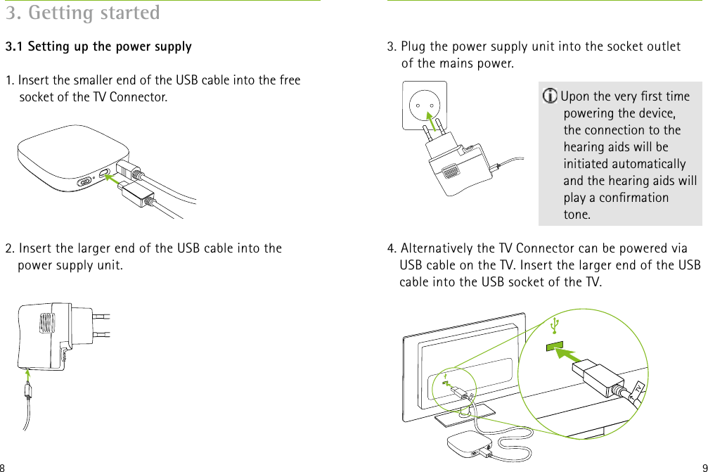 8 93. Plug the power supply unit into the socket outlet  of the mains power.4. Alternatively the TV Connector can be powered via USB cable on the TV. Insert the larger end of the USB cable into the USB socket of the TV. 3.1 Setting up the power supply 1. Insert the smaller end of the USB cable into the free socket of the TV Connector. 2. Insert the larger end of the USB cable into the  power supply unit.3. Getting started Upon the very rst time powering the device,  the connection to the hearing aids will be initiated automatically and the hearing aids will play a conrmation tone.