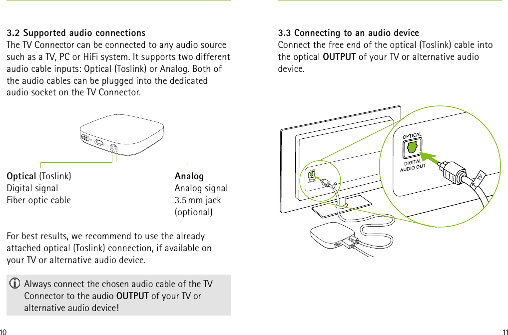 10 113.3 Connecting to an audio deviceConnect the free end of the optical (Toslink) cable into  the optical OUTPUT of your TV or alternative audio  device.3.2 Supported audio connectionsThe TV Connector can be connected to any audio source such as a TV, PC or HiFi system. It supports two different audio cable inputs: Optical (Toslink) or Analog. Both of the audio cables can be plugged into the dedicated  audio socket on the TV Connector.For best results, we recommend to use the already  attached optical (Toslink) connection, if available on your TV or alternative audio device. Always connect the chosen audio cable of the TV Connector to the audio OUTPUT of your TV or alternative audio device!Optical (Toslink)Digital signalFiber optic cableAnalogAnalog signal3.5 mm jack (optional)