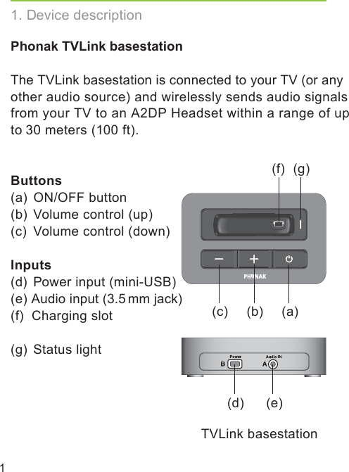 1Phonak TVLink basestationThe TVLink basestation is connected to your TV (or any other audio source) and wirelessly sends audio signals from your TV to an A2DP Headset within a range of upto 30 meters (100 ft).Buttons(a)  ON/OFF button(b)  Volume control (up)(c)  Volume control (down)Inputs(d)  Power input (mini-USB) (e)  Audio input (3.5 mm jack)(f)  Charging slot(g)  Status light1. Device description(b)(c)(f) (g)(d) (e)(a)TVLink basestation
