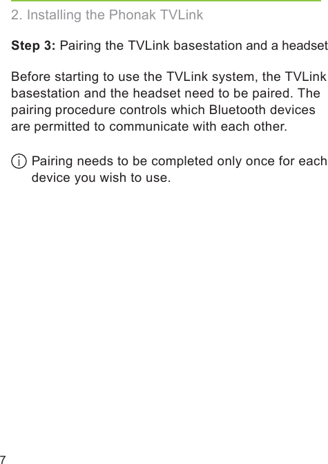 7Step 3: Pairing the TVLink basestation and a headsetBefore starting to use the TVLink system, the TVLinkbasestation and the headset need to be paired. Thepairing procedure controls which Bluetooth devicesare permitted to communicate with each other.  Pairing needs to be completed only once for each device you wish to use.2. Installing the Phonak TVLink