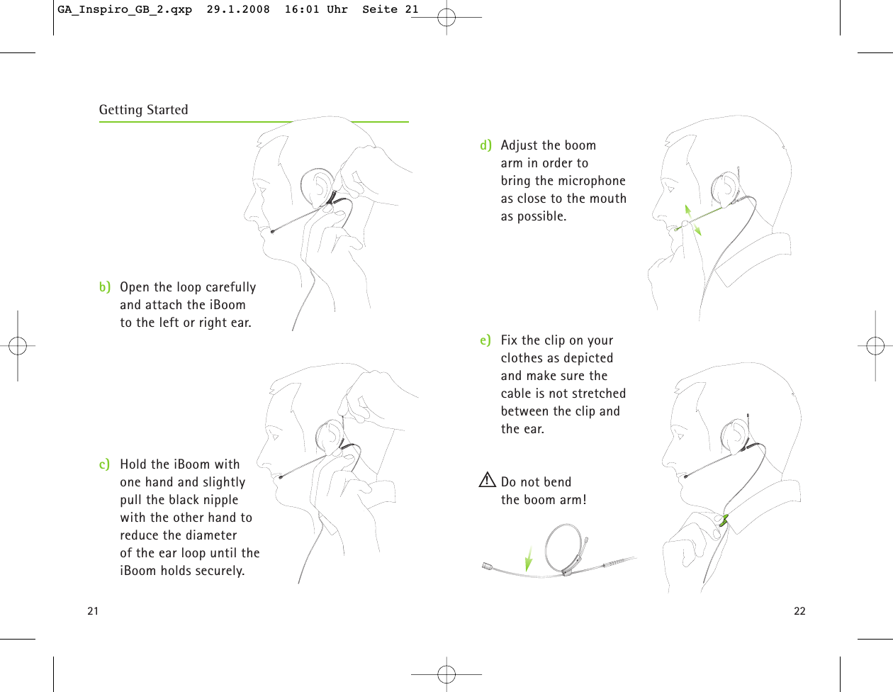 2221b) Open the loop carefully and attach the iBoom to the left or right ear. c) Hold the iBoom with one hand and slightly pull the black nipple with the other hand to reduce the diameter of the ear loop until the iBoom holds securely. d) Adjust the boom arm in order to bring the microphone as close to the mouth as possible.  e) Fix the clip on your clothes as depicted and make sure the cable is not stretched between the clip and the ear.  Do not bend the boom arm!Getting Started!GA_Inspiro_GB_2.qxp  29.1.2008  16:01 Uhr  Seite 21