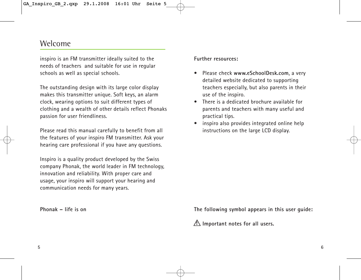 56inspiro is an FM transmitter ideally suited to theneeds of teachers  and suitable for use in regularschools as well as special schools.The outstanding design with its large color displaymakes this transmitter unique. Soft keys, an alarmclock, wearing options to suit different types of clothing and a wealth of other details reflect Phonakspassion for user friendliness. Please read this manual carefully to benefit from allthe features of your inspiro FM transmitter. Ask yourhearing care professional if you have any questions.Inspiro is a quality product developed by the Swisscompany Phonak, the world leader in FM technology,innovation and reliability. With proper care andusage, your inspiro will support your hearing andcommunication needs for many years.Phonak &ndash; life is onFurther resources:&bull; Please check www.eSchoolDesk.com, a very detailed website dedicated to supporting teachers especially, but also parents in their use of the inspiro. &bull; There is a dedicated brochure available for parents and teachers with many useful and practical tips. &bull; inspiro also provides integrated online help instructions on the large LCD display.The following symbol appears in this user guide:Important notes for all users.Welcome!GA_Inspiro_GB_2.qxp  29.1.2008  16:01 Uhr  Seite 5