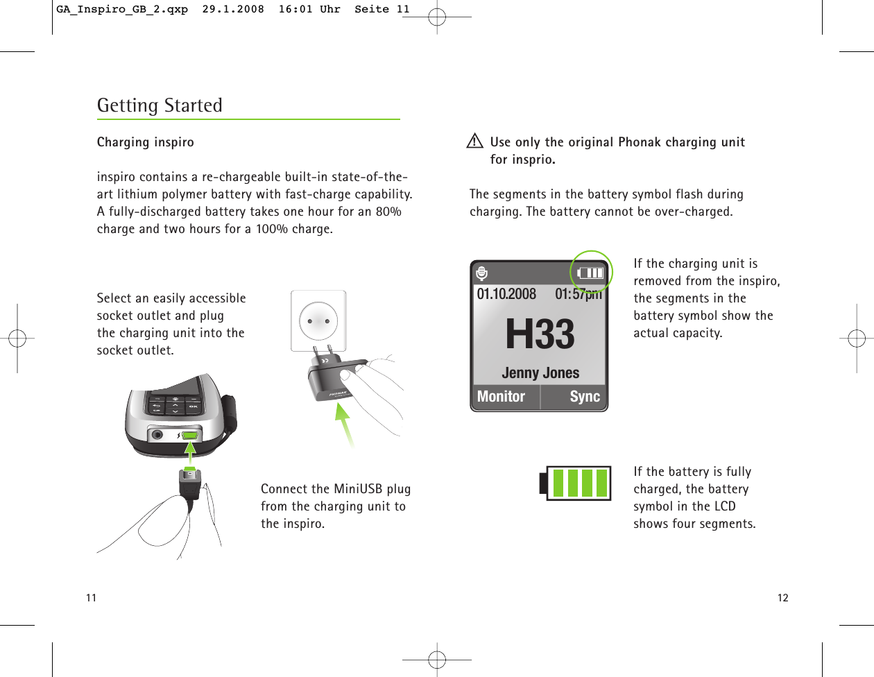 11Charging inspiroinspiro contains a re-chargeable built-in state-of-the-art lithium polymer battery with fast-charge capability.A fully-discharged battery takes one hour for an 80%charge and two hours for a 100% charge.Select an easily accessible socket outlet and plug the charging unit into the socket outlet. Connect the MiniUSB plugfrom the charging unit tothe inspiro.Use only the original Phonak charging unit for insprio. The segments in the battery symbol flash during charging. The battery cannot be over-charged.If the charging unit is removed from the inspiro,the segments in the battery symbol show theactual capacity. If the battery is fully charged, the battery symbol in the LCD shows four segments.Getting Started12!Jenny JonesMonitor01.10.2008 01:57pmSyncH33GA_Inspiro_GB_2.qxp  29.1.2008  16:01 Uhr  Seite 11