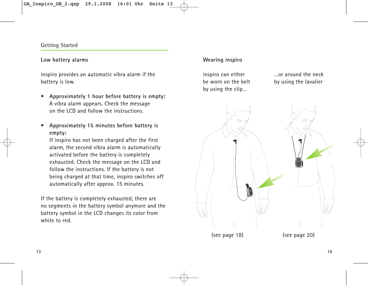 1413Low battery alarms inspiro provides an automatic vibra alarm if the battery is low.&bull;Approximately 1 hour before battery is empty:A vibra alarm appears. Check the message on the LCD and follow the instructions.&bull;Approximately 15 minutes before battery isempty:If inspiro has not been charged after the first alarm, the second vibra alarm is automatically activated before the battery is completely exhausted. Check the message on the LCD and follow the instructions. If the battery is not being charged at that time, inspiro switches offautomatically after approx. 15 minutes.  If the battery is completely exhausted, there are no segments in the battery symbol anymore and the battery symbol in the LCD changes its color from white to red. Getting StartedWearing inspiro inspiro can either be worn on the belt by using the clip&hellip; (see page 18)&hellip;or around the neckby using the lavalier(see page 20)GA_Inspiro_GB_2.qxp  29.1.2008  16:01 Uhr  Seite 13