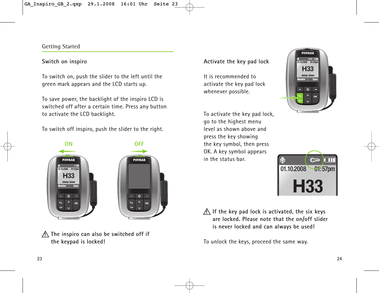 2423Switch on inspiro To switch on, push the slider to the left until the green mark appears and the LCD starts up.To save power, the backlight of the inspiro LCD is switched off after a certain time. Press any button to activate the LCD backlight. To switch off inspiro, push the slider to the right.The inspiro can also be switched off if the keypad is locked!Getting Started!Jenny JonesMonitor01.10.2008 01:57pmSyncH33ON OFF!Activate the key pad lockIt is recommended to activate the key pad lock whenever possible. To activate the key pad lock, go to the highest menu level as shown above and press the key showing the key symbol, then press OK. A key symbol appears in the status bar. If the key pad lock is activated, the six keys are locked. Please note that the on/off slider is never locked and can always be used!To unlock the keys, proceed the same way. 01.10.2008 01:57pmH33Jenny JonesMonitor01.10.2008 01:57pmSyncH33GA_Inspiro_GB_2.qxp  29.1.2008  16:01 Uhr  Seite 23