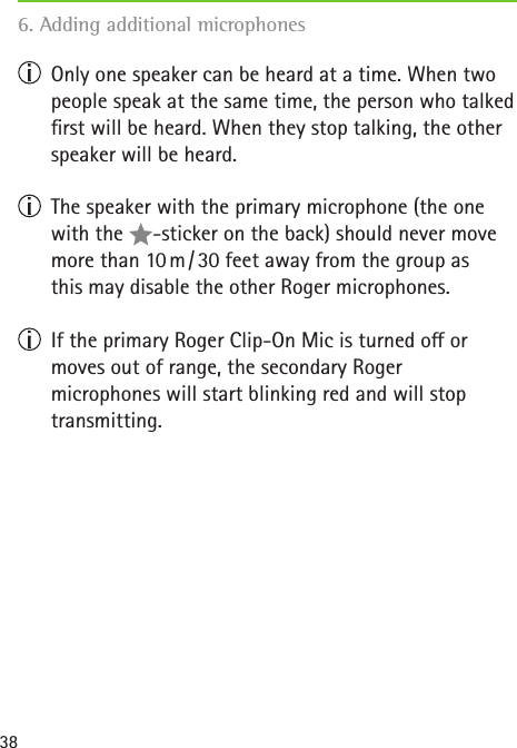 38  Only one speaker can be heard at a time. When two people speak at the same time, the person who talked rst will be heard. When they stop talking, the other speaker will be heard.    The speaker with the primary microphone (the one with the  -sticker on the back) should never move more than 10 m / 30 feet away from the group as  this may disable the other Roger microphones.   If the primary Roger Clip-On Mic is turned o or moves out of range, the secondary Roger  microphones will start blinking red and will stop transmitting.6. Adding additional microphones   