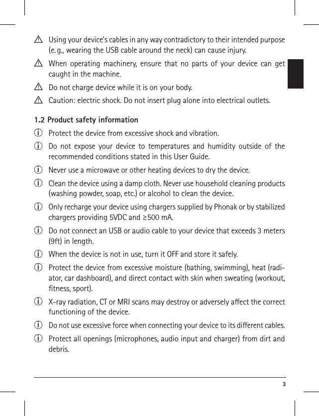  3  Using your device’s cables in any way contradictory to their intended purpose (e. g., wearing the USB cable around the neck) can cause injury.  When operating machinery, ensure that no parts of your device can get caught in the machine. Do not charge device while it is on your body.  Caution: electric shock. Do not insert plug alone into electrical outlets.1.2 Product safety informationi Protect the device from excessive shock and vibration.i  Do not expose your device to temperatures and humidity outside of the  recommended conditions stated in this User Guide. i  Never use a microwave or other heating devices to dry the device.i  Clean the device using a damp cloth. Never use household cleaning products (washing powder, soap, etc.) or alcohol to clean the device.i  Only recharge your device using chargers supplied by Phonak or by stabilized chargers providing 5VDC and ≥500 mA.i  Do not connect an USB or audio cable to your device that exceeds 3 meters (9ft) in length.i  When the device is not in use, turn it OFF and store it safely.i  Protect the device from excessive moisture (bathing, swimming), heat (radi-ator, car dashboard), and direct contact with skin when sweating (workout, ﬁtness, sport).i  X-ray radiation, CT or MRI scans may destroy or adversely aect the correct functioning of the device.i  Do not use excessive force when connecting your device to its dierent cables.i  Protect all openings (microphones, audio input and charger) from dirt and debris.