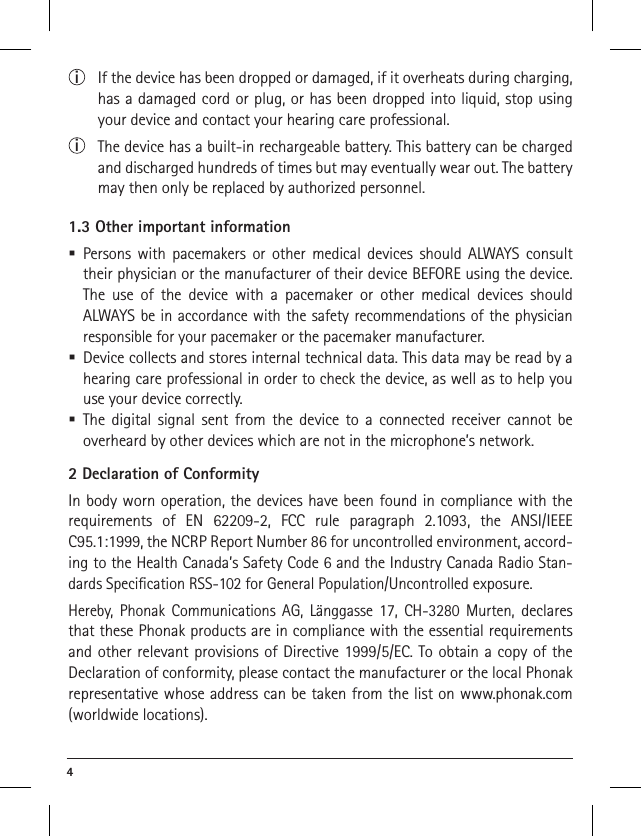 4 i  If the device has been dropped or damaged, if it overheats during charging, has a damaged cord or plug, or has been dropped into liquid, stop using your device and contact your hearing care professional. i  The device has a built-in rechargeable battery. This battery can be charged and discharged hundreds of times but may eventually wear out. The battery may then only be replaced by authorized personnel.1.3 Other important information Persons with pacemakers or other medical devices should ALWAYS consult their physician or the manufacturer of their device BEFORE using the device. The use of the device with a pacemaker or other medical devices should  ALWAYS be in accordance with the safety recommendations of the physician responsible for your pacemaker or the pacemaker manufacturer. Device collects and stores internal technical data. This data may be read by a hearing care professional in order to check the device, as well as to help you use your device correctly.  The digital signal sent from the device to a connected receiver cannot be  overheard by other devices which are not in the microphone’s network.2 Declaration of ConformityIn body worn operation, the devices have been found in compliance with the requirements of EN 62209-2, FCC rule paragraph 2.1093, the ANSI/IEEE C95.1:1999, the NCRP Report Number 86 for uncontrolled environment, accord-ing to the Health Canada’s Safety Code 6 and the Industry Canada Radio Stan-dards Speciﬁcation RSS-102 for General Population/Uncontrolled exposure.Hereby, Phonak Communications AG, Länggasse 17, CH-3280 Murten, declares that these Phonak products are in compliance with the essential requirements and other relevant provisions of Directive 1999/5/EC. To obtain a copy of the Declaration of conformity, please contact the manufacturer or the local Phonak representative whose address can be taken from the list on www.phonak.com (worldwide locations). 