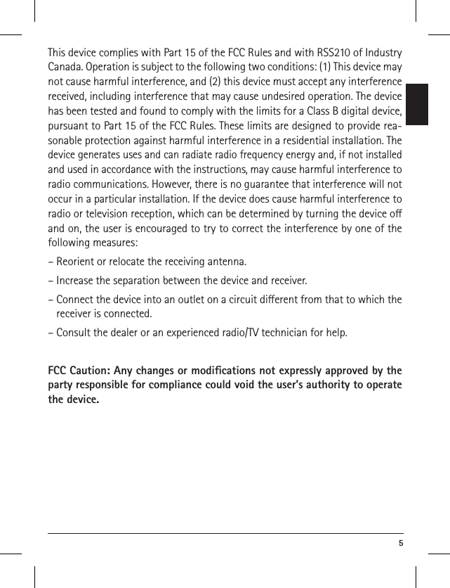  5This device complies with Part 15 of the FCC Rules and with RSS210 of Industry Canada. Operation is subject to the following two conditions: (1) This device may not cause harmful interference, and (2) this device must accept any interference received, including interference that may cause undesired operation. The device has been tested and found to comply with the limits for a Class B digital device, pursuant to Part 15 of the FCC Rules. These limits are designed to provide rea-sonable protection against harmful interference in a residential installation. The device generates uses and can radiate radio frequency energy and, if not installed and used in accordance with the instructions, may cause harmful interference to radio communications. However, there is no guarantee that interference will not occur in a particular installation. If the device does cause harmful interference to radio or television reception, which can be determined by turning the device o and on, the user is encouraged to try to correct the interference by one of the following measures:– Reorient or relocate the receiving antenna.– Increase the separation between the device and receiver.–  Connect the device into an outlet on a circuit dierent from that to which the receiver is connected.– Consult the dealer or an experienced radio/TV technician for help.FCC Caution: Any changes or modiﬁcations not expressly ap proved by the party responsible for compliance could void the user’s authority to operate the device. 