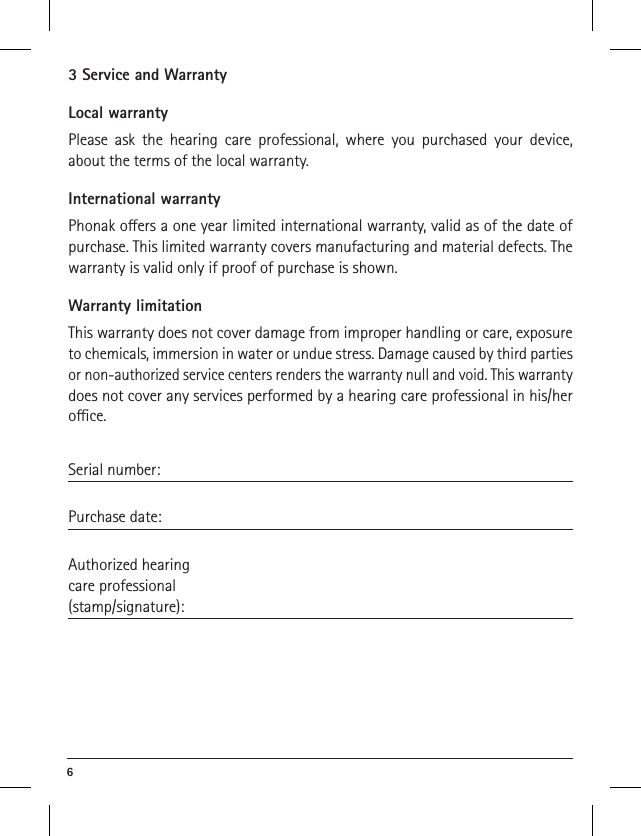 6 3 Service and WarrantyLocal warrantyPlease ask the hearing care professional, where you purchased your device, about the terms of the local warranty.International warrantyPhonak oers a one year limited international warranty, valid as of the date of purchase. This limited warranty covers manufacturing and material defects. The warranty is valid only if proof of purchase is shown.Warranty limitationThis warranty does not cover damage from improper handling or care, exposure to chemicals, immersion in water or undue stress. Damage caused by third parties or non-authorized service centers renders the warranty null and void. This warranty does not cover any services performed by a hearing care professional in his/her oce.Serial number: Purchase date: Authorized hearingcare professional(stamp/signature):