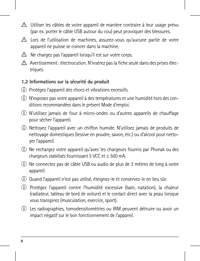 8   Utiliser les câbles de votre appareil de manière contraire à leur usage prévu (par ex. porter le câble USB autour du cou) peut provoquer des blessures.   Lors de l’utilisation de machines, assurez-vous qu’aucune partie de votre  appareil ne puisse se coincer dans la machine.  Ne chargez pas l’appareil lorsqu’il est sur votre corps.   Avertissement : électrocution. N’insérez pas la ﬁche seule dans des prises élec-triques.1.2 Informations sur la sécurité du produiti  Protégez l’appareil des chocs et vibrations excessifs.i  N’exposez pas votre appareil à des températures et une humidité hors des con-ditions recommandées dans le présent Mode d’emploi. i  N’utilisez jamais de four à micro-ondes ou d’autres appareils de chauage pour sécher l’appareil.i  Nettoyez l’appareil avec un chion humide. N’utilisez jamais de produits de nettoyage domestiques (lessive en poudre, savon, etc.) ou d’alcool pour netto-yer l’appareil.i  Ne rechargez votre appareil qu’avec les chargeurs fournis par Phonak ou des chargeurs stabilisés fournissant 5 VCC et ≥ 500 mA.i  Ne connectez pas de câble USB ou audio de plus de 3 mètres de long à votre appareil.i  Quand l’appareil n’est pas utilisé, éteignez-le et conservez-le en lieu sûr.i  Protégez l’appareil contre l’humidité excessive (bain, natation), la chaleur  (radiateur, tableau de bord de voiture) et le contact direct avec la peau lorsque vous transpirez (musculation, exercice, sport).i  Les radiographies, tomodensitométries ou IRM peuvent détruire ou avoir un impact négatif sur le bon fonctionnement de l’appareil.