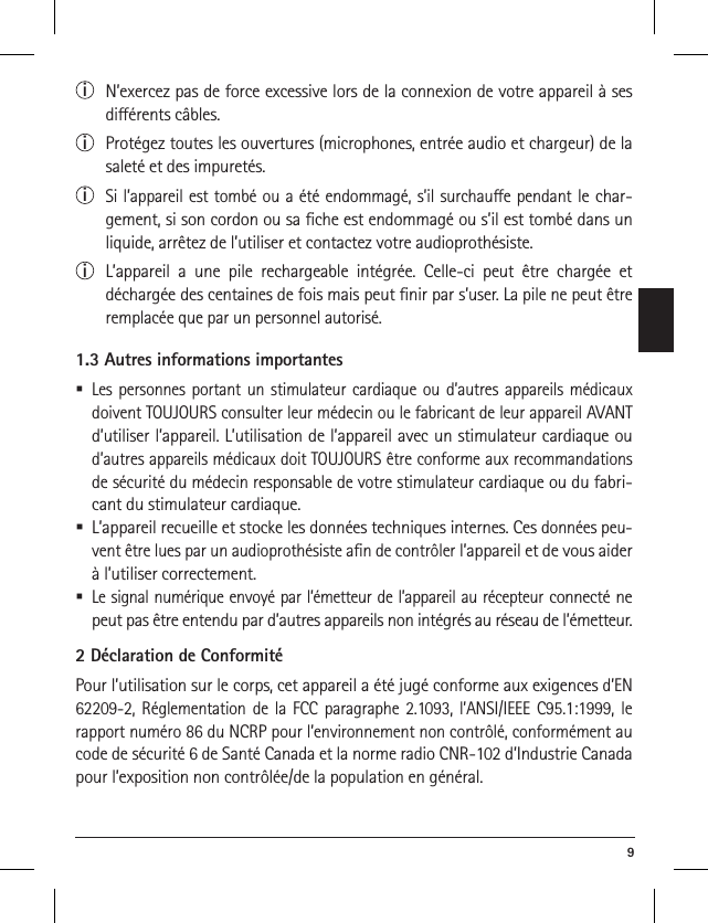  9i  N’exercez pas de force excessive lors de la connexion de votre appareil à ses diérents câbles.i  Protégez toutes les ouvertures (microphones, entrée audio et chargeur) de la saleté et des impuretés.i  Si l’appareil est tombé ou a été endommagé, s’il surchaue pendant le char-gement, si son cordon ou sa ﬁche est endommagé ou s’il est tombé dans un liquide, arrêtez de l’utiliser et contactez votre audioprothésiste. i  L’appareil a une pile rechargeable intégrée. Celle-ci peut être chargée et déchargée des centaines de fois mais peut ﬁnir par s’user. La pile ne peut être remplacée que par un personnel autorisé.1.3 Autres informations importantes Les personnes portant un stimulateur cardiaque ou d’autres appareils médicaux doivent TOUJOURS consulter leur médecin ou le fabricant de leur appareil AVANT d’utiliser l’appareil. L’utilisation de l’appareil avec un stimulateur cardiaque ou d’autres appareils médicaux doit TOUJOURS être conforme aux recommandations de sécurité du médecin responsable de votre stimulateur cardiaque ou du fabri-cant du stimulateur cardiaque. L’appareil recueille et stocke les données techniques internes. Ces données peu-vent être lues par un audioprothésiste aﬁn de contrôler l’appareil et de vous aider à l’utiliser correctement.  Le signal numérique envoyé par l’émetteur de l’appareil au récepteur connecté ne peut pas être entendu par d’autres appareils non intégrés au réseau de l’émetteur.2 Déclaration de ConformitéPour l’utilisation sur le corps, cet appareil a été jugé conforme aux exigences d’EN 62209-2, Réglementation de la FCC paragraphe 2.1093, l’ANSI/IEEE C95.1:1999, le rapport numéro 86 du NCRP pour l’environnement non contrôlé, conformément au code de sécurité 6 de Santé Canada et la norme radio CNR-102 d’Industrie Canada pour l’exposition non contrôlée/de la population en général.