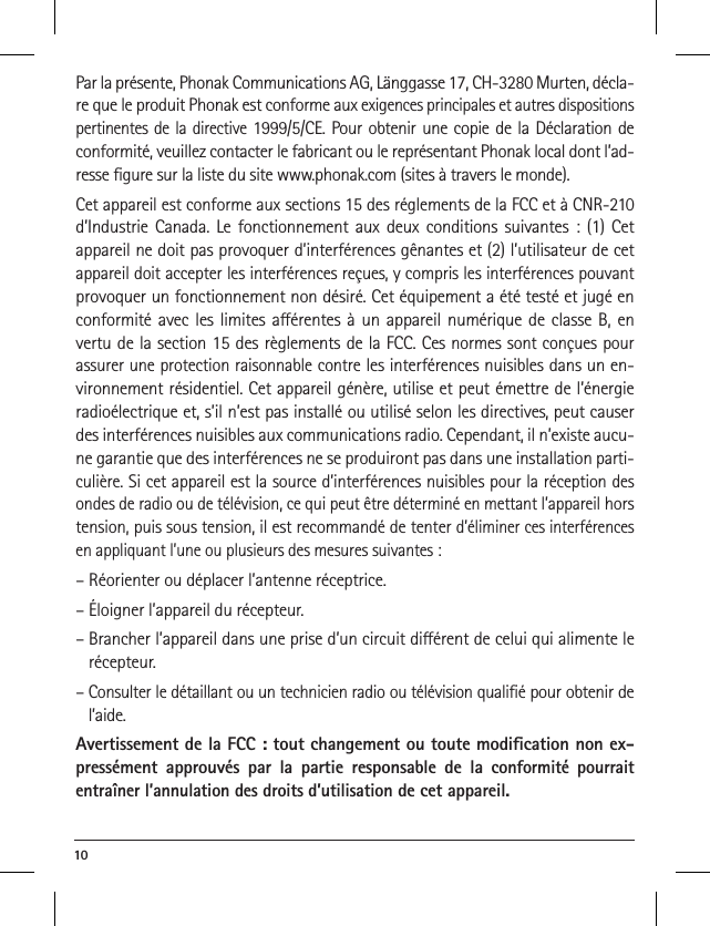 10 Par la présente, Phonak Communications AG, Länggasse 17, CH-3280 Murten, décla-re que le produit Phonak est conforme aux exigences principales et autres dispositions pertinentes de la directive 1999/5/CE. Pour obtenir une copie de la Déclaration de conformité, veuillez contacter le fabricant ou le représentant Phonak local dont l’ad-resse ﬁgure sur la liste du site www.phonak.com (sites à travers le monde).Cet appareil est conforme aux sections 15 des réglements de la FCC et à CNR-210 d’Industrie Canada. Le fonctionnement aux deux conditions suivantes : (1) Cet appareil ne doit pas provoquer d’interférences gênantes et (2) l’utilisateur de cet appareil doit accepter les interférences reçues, y compris les interférences pouvant provoquer un fonctionnement non désiré. Cet équipement a été testé et jugé en conformité avec les limites aérentes à un appareil numérique de classe B, en vertu de la section 15 des règlements de la FCC. Ces normes sont conçues pour assurer une protection raisonnable contre les interférences nuisibles dans un en-vironnement résidentiel. Cet appareil génère, utilise et peut émettre de l’énergie radioélectrique et, s’il n’est pas installé ou utilisé selon les directives, peut causer des interférences nuisibles aux communications radio. Cependant, il n’existe aucu-ne garantie que des interférences ne se produiront pas dans une installation parti-culière. Si cet appareil est la source d’interférences nuisibles pour la réception des ondes de radio ou de télévision, ce qui peut être déterminé en mettant l’appareil hors tension, puis sous tension, il est recommandé de tenter d’éliminer ces interférences en appliquant l’une ou plusieurs des mesures suivantes :– Réorienter ou déplacer l’antenne réceptrice.– Éloigner l’appareil du récepteur.–  Brancher l’appareil dans une prise d’un circuit diérent de celui qui alimente le récepteur.–  Consulter le détaillant ou un technicien radio ou télévision qualiﬁé pour obtenir de l’aide.Avertissement de la FCC : tout changement ou toute modiﬁcation non ex-pressément approuvés par la partie responsable de la conformité pourrait entraîner l’annulation des droits d’utilisation de cet appareil.