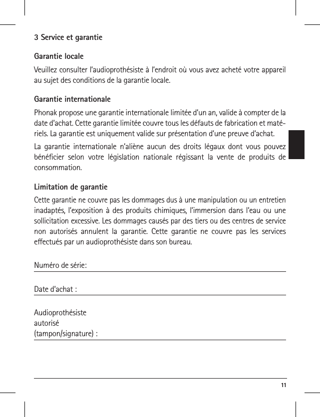  113 Service et garantieGarantie localeVeuillez consulter l’audioprothésiste à l’endroit où vous avez acheté votre appareil au sujet des conditions de la garantie locale.Garantie internationalePhonak propose une garantie internationale limitée d’un an, valide à compter de la date d’achat. Cette garantie limitée couvre tous les défauts de fabrication et maté-riels. La garantie est uniquement valide sur présentation d’une preuve d’achat.La garantie internationale n’aliène aucun des droits légaux dont vous pouvez bénéﬁcier selon votre législation nationale régissant la vente de produits de  consommation.Limitation de garantieCette garantie ne couvre pas les dommages dus à une manipulation ou un entretien inadaptés, l’exposition à des produits chimiques, l’immersion dans l’eau ou une sollicitation excessive. Les dommages causés par des tiers ou des centres de service non autorisés annulent la garantie. Cette garantie ne couvre pas les services  eectués par un audioprothésiste dans son bureau. Numéro de série: Date d’achat :Audioprothésiste  autorisé(tampon/signature) :