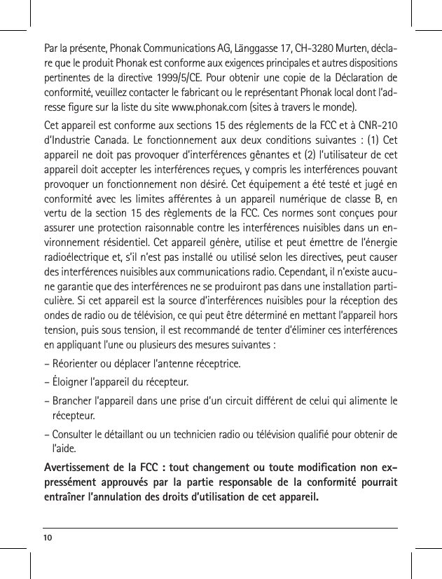 10 Par la pr&eacute;sente, Phonak Communications AG, L&auml;nggasse 17, CH-3280 Murten, d&eacute;cla-re que le produit Phonak est conforme aux exigences principales et autres dispositions pertinentes de la directive 1999/5/CE. Pour obtenir une copie de la D&eacute;claration de conformit&eacute;, veuillez contacter le fabricant ou le repr&eacute;sentant Phonak local dont l&rsquo;ad-resse gure sur la liste du site www.phonak.com (sites &agrave; travers le monde).Cet appareil est conforme aux sections 15 des r&eacute;glements de la FCC et &agrave; CNR-210 d&rsquo;Industrie Canada. Le fonctionnement aux deux conditions suivantes : (1) Cet appareil ne doit pas provoquer d&rsquo;interf&eacute;rences g&ecirc;nantes et (2) l&rsquo;utilisateur de cet appareil doit accepter les interf&eacute;rences re&ccedil;ues, y compris les interf&eacute;rences pouvant provoquer un fonctionnement non d&eacute;sir&eacute;. Cet &eacute;quipement a &eacute;t&eacute; test&eacute; et jug&eacute; en conformit&eacute; avec les limites a&eacute;rentes &agrave; un appareil num&eacute;rique de classe B, en vertu de la section 15 des r&egrave;glements de la FCC. Ces normes sont con&ccedil;ues pour assurer une protection raisonnable contre les interf&eacute;rences nuisibles dans un en-vironnement r&eacute;sidentiel. Cet appareil g&eacute;n&egrave;re, utilise et peut &eacute;mettre de l&rsquo;&eacute;nergie radio&eacute;lectrique et, s&rsquo;il n&rsquo;est pas install&eacute; ou utilis&eacute; selon les directives, peut causer des interf&eacute;rences nuisibles aux communications radio. Cependant, il n&rsquo;existe aucu-ne garantie que des interf&eacute;rences ne se produiront pas dans une installation parti-culi&egrave;re. Si cet appareil est la source d&rsquo;interf&eacute;rences nuisibles pour la r&eacute;ception des ondes de radio ou de t&eacute;l&eacute;vision, ce qui peut &ecirc;tre d&eacute;termin&eacute; en mettant l&rsquo;appareil hors tension, puis sous tension, il est recommand&eacute; de tenter d&rsquo;&eacute;liminer ces interf&eacute;rences en appliquant l&rsquo;une ou plusieurs des mesures suivantes :&ndash; R&eacute;orienter ou d&eacute;placer l&rsquo;antenne r&eacute;ceptrice.&ndash; &Eacute;loigner l&rsquo;appareil du r&eacute;cepteur.&ndash;  Brancher l&rsquo;appareil dans une prise d&rsquo;un circuit di&eacute;rent de celui qui alimente le r&eacute;cepteur.&ndash;  Consulter le d&eacute;taillant ou un technicien radio ou t&eacute;l&eacute;vision quali&eacute; pour obtenir de l&rsquo;aide.Avertissement de la FCC : tout changement ou toute modication non ex-press&eacute;ment approuv&eacute;s par la partie responsable de la conformit&eacute; pourrait entra&icirc;ner l&rsquo;annulation des droits d&rsquo;utilisation de cet appareil.