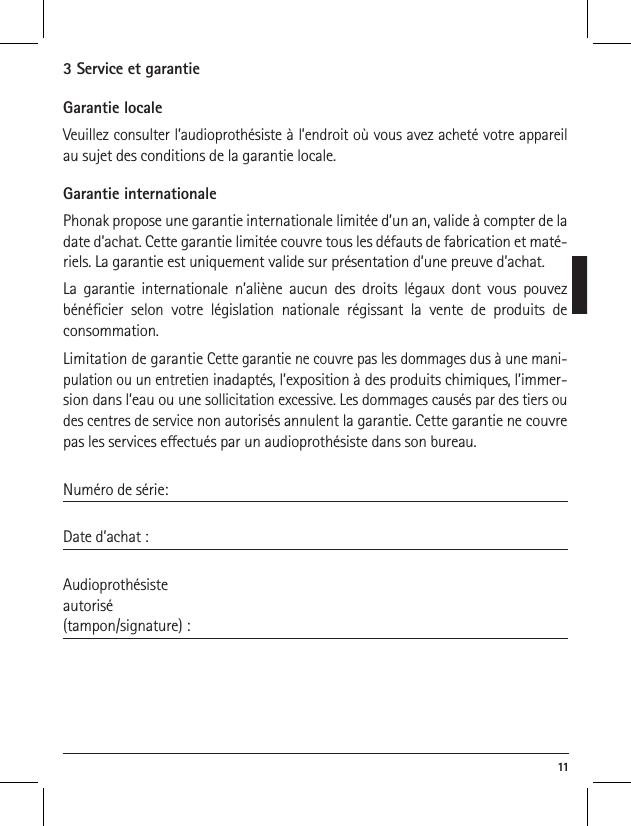  113 Service et garantieGarantie localeVeuillez consulter l&rsquo;audioproth&eacute;siste &agrave; l&rsquo;endroit o&ugrave; vous avez achet&eacute; votre appareil au sujet des conditions de la garantie locale.Garantie internationalePhonak propose une garantie internationale limit&eacute;e d&rsquo;un an, valide &agrave; compter de la date d&rsquo;achat. Cette garantie limit&eacute;e couvre tous les d&eacute;fauts de fabrication et mat&eacute;-riels. La garantie est uniquement valide sur pr&eacute;sentation d&rsquo;une preuve d&rsquo;achat.La garantie internationale n&rsquo;ali&egrave;ne aucun des droits l&eacute;gaux dont vous pouvez b&eacute;n&eacute;cier selon votre l&eacute;gislation nationale r&eacute;gissant la vente de produits de  consommation.Limitation de garantie Cette garantie ne couvre pas les dommages dus &agrave; une mani-pulation ou un entretien inadapt&eacute;s, l&rsquo;exposition &agrave; des produits chimiques, l&rsquo;immer-sion dans l&rsquo;eau ou une sollicitation excessive. Les dommages caus&eacute;s par des tiers ou des centres de service non autoris&eacute;s annulent la garantie. Cette garantie ne couvre pas les services eectu&eacute;s par un audioproth&eacute;siste dans son bureau. Num&eacute;ro de s&eacute;rie: Date d&rsquo;achat :Audioproth&eacute;siste  autoris&eacute;(tampon/signature) :