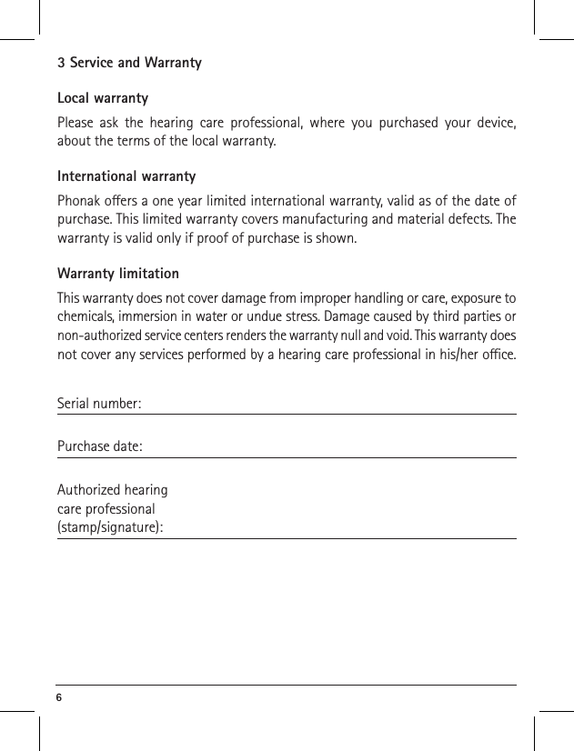 6 3 Service and WarrantyLocal warrantyPlease ask the hearing care professional, where you purchased your device, about the terms of the local warranty.International warrantyPhonak oers a one year limited international warranty, valid as of the date of purchase. This limited warranty covers manufacturing and material defects. The warranty is valid only if proof of purchase is shown.Warranty limitationThis warranty does not cover damage from improper handling or care, exposure to chemicals, immersion in water or undue stress. Damage caused by third parties or non-authorized service centers renders the warranty null and void. This warranty does not cover any services performed by a hearing care professional in his/her oce.Serial number: Purchase date: Authorized hearingcare professional(stamp/signature):