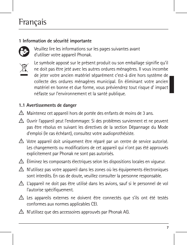  7Fran&ccedil;ais 1 Information de s&eacute;curit&eacute; importante    Veuillez lire les informations sur les pages suivantes avant     d&rsquo;utiliser votre appareil Phonak.     Le symbole appos&eacute; sur le pr&eacute;sent produit ou son emballage signie qu&rsquo;il ne doit pas &ecirc;tre jet&eacute; avec les autres ordures m&eacute;nag&egrave;res. Il vous incombe de jeter votre ancien mat&eacute;riel s&eacute;par&eacute;ment c&rsquo;est-&agrave; dire hors syst&egrave;me de collecte des ordures m&eacute;nag&egrave;res municipal. En &eacute;liminant votre ancien mat&eacute;riel en bonne et due forme, vous pr&eacute;viendrez tout risque d&rsquo; impact n&eacute;faste sur l&rsquo;environnement et la sant&eacute; publique. 1.1 Avertissements de danger  Maintenez cet appareil hors de port&eacute;e des enfants de moins de 3 ans.  Ouvrir l&rsquo;appareil peut l&rsquo;endommager. Si des probl&egrave;mes surviennent et ne peuvent pas &ecirc;tre r&eacute;solus en suivant les directives de la section D&eacute;pannage du Mode d&rsquo;emploi (le cas &eacute;ch&eacute;ant), consultez votre audioproth&eacute;siste.  Votre appareil doit uniquement &ecirc;tre r&eacute;par&eacute; par un centre de service autoris&eacute;. Les changements ou modications de cet appareil qui n&rsquo;ont pas &eacute;t&eacute; approuv&eacute;s explicitement par Phonak ne sont pas autoris&eacute;s.  &Eacute;liminez les composants &eacute;lectriques selon les dispositions locales en vigueur.  N&rsquo;utilisez pas votre appareil dans les zones o&ugrave; les &eacute;quipements &eacute;lectroniques sont interdits. En cas de doute, veuillez consulter la personne responsable.  L&rsquo;appareil ne doit pas &ecirc;tre utilis&eacute; dans les avions, sauf si le personnel de vol l&rsquo;autorise sp&eacute;ciquement.  Les appareils externes ne doivent &ecirc;tre connect&eacute;s que s&rsquo;ils ont &eacute;t&eacute; test&eacute;s  conformes aux normes applicables CEI.  N&rsquo;utilisez que des accessoires approuv&eacute;s par Phonak AG.