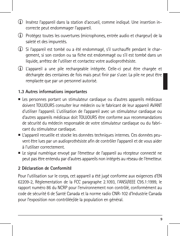  9  Ins&eacute;rez l&rsquo;appareil dans la station d&rsquo;accueil, comme indiqu&eacute;. Une insertion in-correcte peut endommager l&rsquo;appareil.  Prot&eacute;gez toutes les ouvertures (microphones, entr&eacute;e audio et chargeur) de la salet&eacute; et des impuret&eacute;s.  Si l&rsquo;appareil est tomb&eacute; ou a &eacute;t&eacute; endommag&eacute;, s&rsquo;il surchaue pendant le char-gement, si son cordon ou sa che est endommag&eacute; ou s&rsquo;il est tomb&eacute; dans un liquide, arr&ecirc;tez de l&rsquo;utiliser et contactez votre audioproth&eacute;siste.   L&rsquo;appareil a une pile rechargeable int&eacute;gr&eacute;e. Celle-ci peut &ecirc;tre charg&eacute;e et d&eacute;charg&eacute;e des centaines de fois mais peut nir par s&rsquo;user. La pile ne peut &ecirc;tre remplac&eacute;e que par un personnel autoris&eacute;.1.3 Autres informations importantes Les personnes portant un stimulateur cardiaque ou d&rsquo;autres appareils m&eacute;dicaux doivent TOUJOURS consulter leur m&eacute;decin ou le fabricant de leur appareil AVANT d&rsquo;utiliser l&rsquo;appareil. L&rsquo;utilisation de l&rsquo;appareil avec un stimulateur cardiaque ou d&rsquo;autres appareils m&eacute;dicaux doit TOUJOURS &ecirc;tre conforme aux recommandations de s&eacute;curit&eacute; du m&eacute;decin responsable de votre stimulateur cardiaque ou du fabri-cant du stimulateur cardiaque. L&rsquo;appareil recueille et stocke les donn&eacute;es techniques internes. Ces donn&eacute;es peu-vent &ecirc;tre lues par un audioproth&eacute;siste an de contr&ocirc;ler l&rsquo;appareil et de vous aider &agrave; l&rsquo;utiliser correctement.  Le signal num&eacute;rique envoy&eacute; par l&rsquo;&eacute;metteur de l&rsquo;appareil au r&eacute;cepteur connect&eacute; ne peut pas &ecirc;tre entendu par d&rsquo;autres appareils non int&eacute;gr&eacute;s au r&eacute;seau de l&rsquo;&eacute;metteur.2 D&eacute;claration de Conformit&eacute;Pour l&rsquo;utilisation sur le corps, cet appareil a &eacute;t&eacute; jug&eacute; conforme aux exigences d&rsquo;EN 62209-2, R&eacute;glementation de la FCC paragraphe 2.1093, l&rsquo;ANSI/IEEE C95.1:1999, le rapport num&eacute;ro 86 du NCRP pour l&rsquo;environnement non contr&ocirc;l&eacute;, conform&eacute;ment au code de s&eacute;curit&eacute; 6 de Sant&eacute; Canada et la norme radio CNR-102 d&rsquo;Industrie Canada pour l&rsquo;exposition non contr&ocirc;l&eacute;e/de la population en g&eacute;n&eacute;ral.