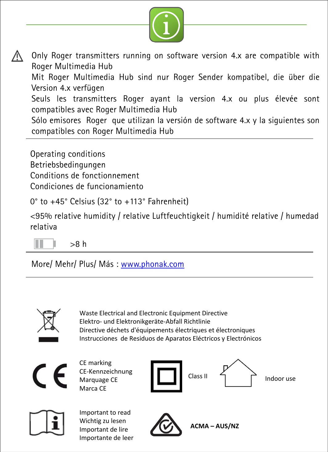 iOperating conditionsBetriebsbedingungenConditions de fonctionnementCondiciones de funcionamiento0&deg; to +45&deg; Celsius (32&deg; to +113&deg; Fahrenheit)<95% relative humidity / relative Luftfeuchtigkeit / humidit&eacute; relative / humedadrelativaMore/ Mehr/ Plus/ M&aacute;s : www.phonak.comOnly Roger transmitters running on software version 4.x are compatible withRoger Multimedia HubMit Roger Multimedia Hub sind nur Roger Sender kompatibel, die &uuml;ber dieVersion 4.x verf&uuml;genSeuls les transmitters Roger ayant la version 4.x ou plus &eacute;lev&eacute;e sontcompatibles avec Roger Multimedia HubS&oacute;lo emisores Roger que utilizan la versi&oacute;n de software 4.x y la siguientes soncompatibles con Roger Multimedia HubWasteElectricalandElectronicEquipmentDirectiveElektro‐undElektronikger&auml;te‐Abfall RichtlinieDirectived&eacute;chetsd'&eacute;quipements&eacute;lectriqueset&eacute;lectroniquesInstruccionesdeResiduosdeAparatosEl&eacute;ctricosyElectr&oacute;nicosCEmarkingCE‐KennzeichnungMarquage CEMarca CEImportanttoreadWichtig zu lesenImportantdelireImportante deleerClassII IndooruseACMA&ndash;AUS/NZ>8 h