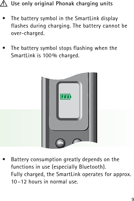 9Use only original Phonak charging units&bull;The battery symbol in the SmartLink display flashes during charging. The battery cannot beover-charged.&bull;The battery symbol stops flashing when the SmartLink is 100% charged.&bull;Battery consumption greatly depends on the functions in use (especially Bluetooth). Fully charged, the SmartLink operates for approx.10&ndash;12 hours in normal use.!