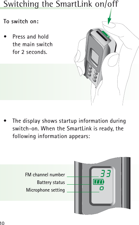 10Switching the SmartLink on/off To switch on:&bull;Press and hold the main switch for 2 seconds.&bull; The display shows startup information duringswitch-on. When the SmartLink is ready, the following information appears:FM channel numberBattery statusMicrophone setting