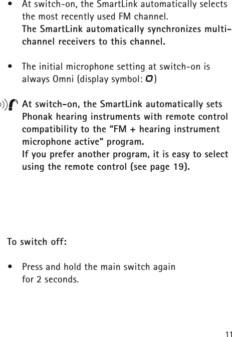11&bull;At switch-on, the SmartLink automatically selectsthe most recently used FM channel. The SmartLink automatically synchronizes multi-channel receivers to this channel.&bull;The initial microphone setting at switch-on is always Omni (display symbol:    )At switch-on, the SmartLink automatically sets Phonak hearing instruments with remote controlcompatibility to the &ldquo;FM + hearing instrument microphone active&ldquo; program. If you prefer another program, it is easy to selectusing the remote control (see page 19).To switch off:&bull;Press and hold the main switch again for 2 seconds.