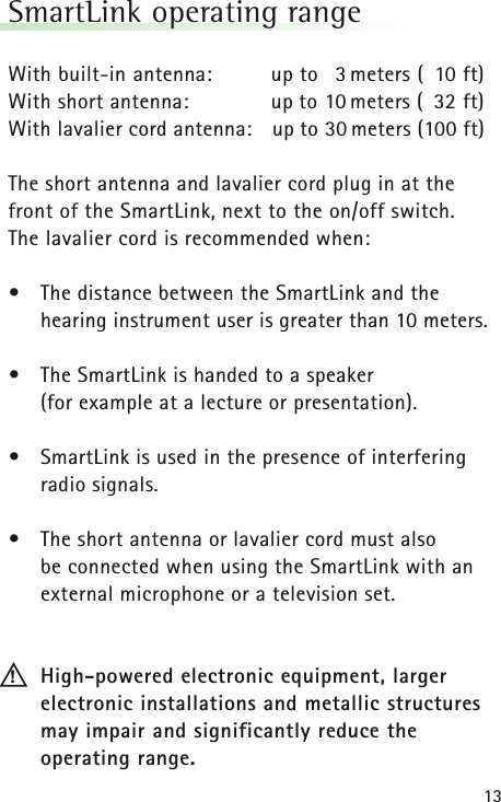 13SmartLink operating range With built-in antenna: up to 3 meters ( 10 ft)With short antenna: up to 10 meters ( 32 ft)With lavalier cord antenna: up to 30 meters (100 ft)The short antenna and lavalier cord plug in at the front of the SmartLink, next to the on/off switch. The lavalier cord is recommended when: &bull;The distance between the SmartLink and the hearing instrument user is greater than 10 meters.&bull;The SmartLink is handed to a speaker (for example at a lecture or presentation).&bull;SmartLink is used in the presence of interfering radio signals.&bull;The short antenna or lavalier cord must also be connected when using the SmartLink with an external microphone or a television set.High-powered electronic equipment, larger electronic installations and metallic structuresmay impair and significantly reduce the operating range.!