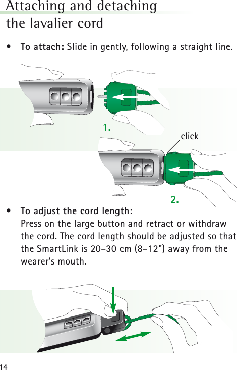 14Attaching and detachingthe lavalier cord &bull; To attach: Slide in gently, following a straight line.&bull; To adjust the cord length:Press on the large button and retract or withdrawthe cord. The cord length should be adjusted so thatthe SmartLink is 20&ndash;30 cm (8&ndash;12") away from thewearer&rsquo;s mouth.click1.2.