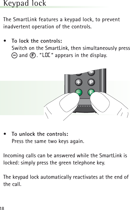 18Keypad lock The SmartLink features a keypad lock, to prevent inadvertent operation of the controls.&bull; To lock the controls:Switch on the SmartLink, then simultaneously pressand      . &rdquo;LOC &rdquo; appears in the display.&bull; To unlock the controls:Press the same two keys again.Incoming calls can be answered while the SmartLink islocked: simply press the green telephone key.The keypad lock automatically reactivates at the end ofthe call.F&ndash;