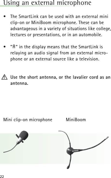 22Using an external microphone &bull;The SmartLink can be used with an external miniclip-on or MiniBoom microphone. These can be advantageous in a variety of situations like college,lectures or presentations, or in an automobile.&bull;&ldquo;A&ldquo; in the display means that the SmartLink is relaying an audio signal from an external micro-phone or an external source like a television.Use the short antenna, or the lavalier cord as anantenna.Mini clip-on microphone MiniBoom!