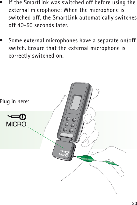 23&bull;If the SmartLink was switched off before using theexternal microphone: When the microphone is switched off, the SmartLink automatically switchesoff 40-50 seconds later.&bull;Some external microphones have a separate on/offswitch. Ensure that the external microphone is correctly switched on.Plug in here:MICROMICRO