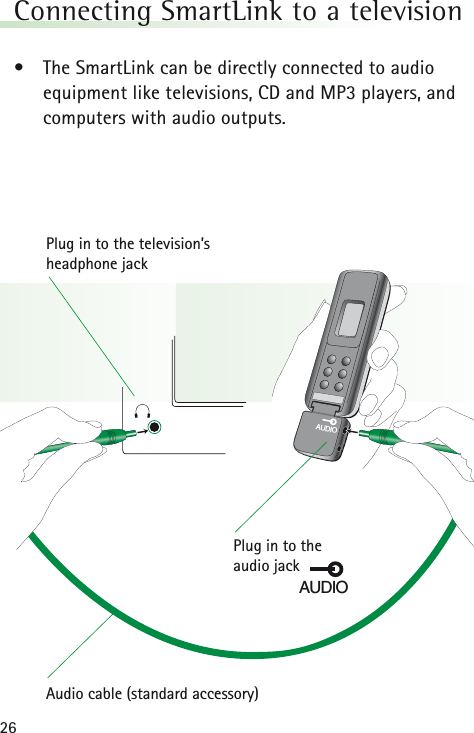 26Connecting SmartLink to a television &bull;The SmartLink can be directly connected to audioequipment like televisions, CD and MP3 players, andcomputers with audio outputs.AUDIOPlug in to the television&rsquo;s headphone jackAudio cable (standard accessory)Plug in to the audio jackAUDIO