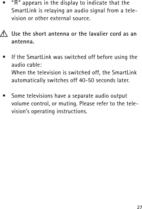 27&bull;&ldquo;A&rdquo; appears in the display to indicate that theSmartLink is relaying an audio signal from a tele-vision or other external source.Use the short antenna or the lavalier cord as anantenna.&bull;If the SmartLink was switched off before using theaudio cable: When the television is switched off, the SmartLinkautomatically switches off 40-50 seconds later.&bull;Some televisions have a separate audio output volume control, or muting. Please refer to the tele-vision&rsquo;s operating instructions.!
