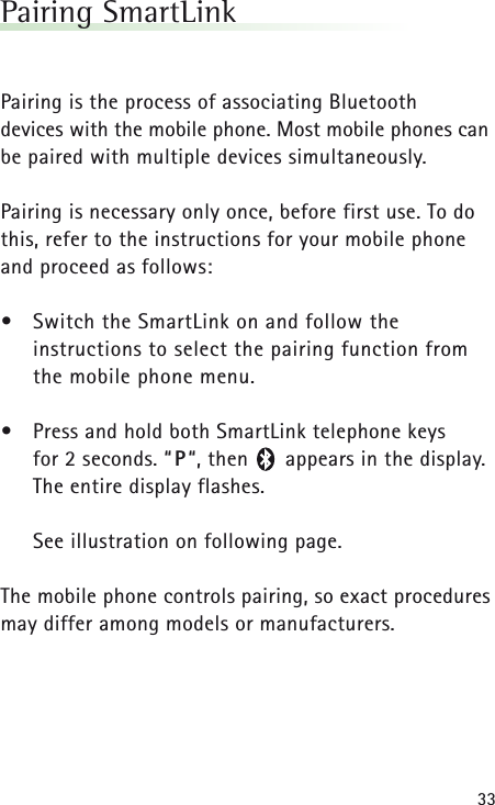 33Pairing SmartLinkPairing is the process of associating Bluetooth devices with the mobile phone. Most mobile phones canbe paired with multiple devices simultaneously.Pairing is necessary only once, before first use. To dothis, refer to the instructions for your mobile phoneand proceed as follows:&bull;Switch the SmartLink on and follow the instructions to select the pairing function from the mobile phone menu.&bull;Press and hold both SmartLink telephone keys for 2 seconds. &ldquo;P&ldquo;, then      appears in the display. The entire display flashes.See illustration on following page.The mobile phone controls pairing, so exact proceduresmay differ among models or manufacturers.