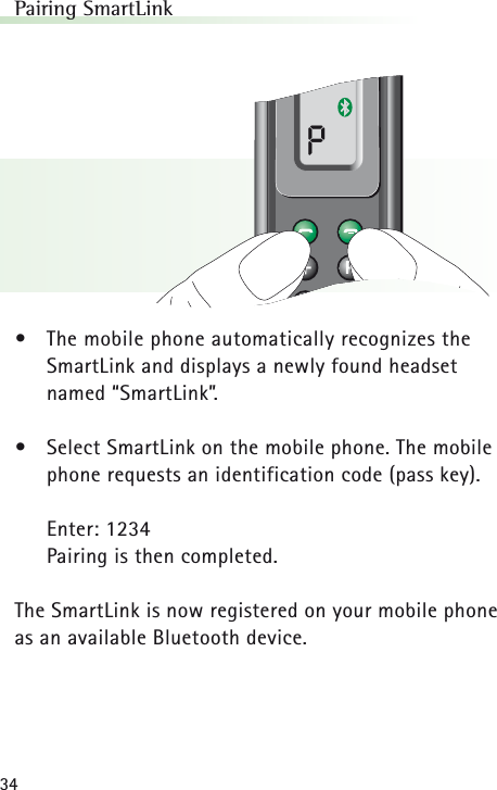34Pairing SmartLink&bull;The mobile phone automatically recognizes theSmartLink and displays a newly found headset named &ldquo;SmartLink&rdquo;.&bull;Select SmartLink on the mobile phone. The mobilephone requests an identification code (pass key).Enter: 1234Pairing is then completed.The SmartLink is now registered on your mobile phoneas an available Bluetooth device.P