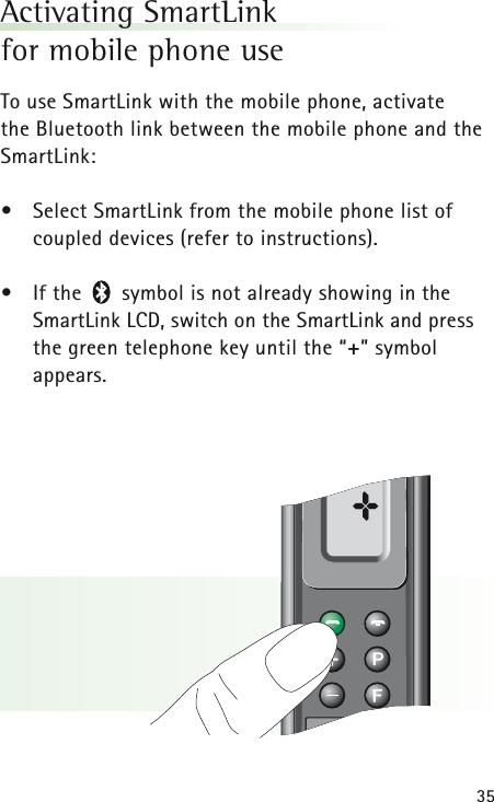 35Activating SmartLink for mobile phone useTo use SmartLink with the mobile phone, activate the Bluetooth link between the mobile phone and theSmartLink:&bull;Select SmartLink from the mobile phone list of coupled devices (refer to instructions).&bull;If the      symbol is not already showing in theSmartLink LCD, switch on the SmartLink and pressthe green telephone key until the &ldquo;+&rdquo; symbol appears.&plusmn;