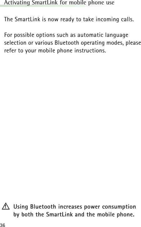 36Activating SmartLink for mobile phone useThe SmartLink is now ready to take incoming calls.For possible options such as automatic language selection or various Bluetooth operating modes, pleaserefer to your mobile phone instructions.Using Bluetooth increases power consumption by both the SmartLink and the mobile phone.!