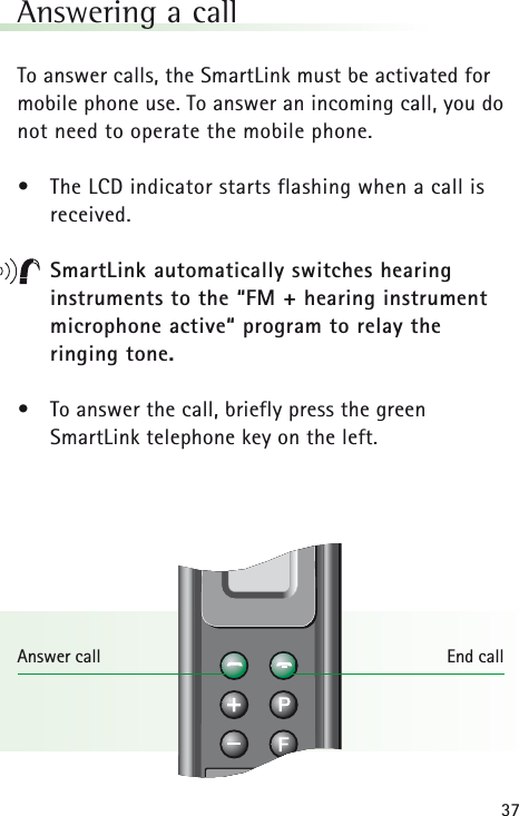 37Answering a callTo answer calls, the SmartLink must be activated formobile phone use. To answer an incoming call, you donot need to operate the mobile phone.&bull;The LCD indicator starts flashing when a call is received.SmartLink automatically switches hearing instruments to the &ldquo;FM + hearing instrument microphone active&ldquo; program to relay the ringing tone.&bull;To answer the call, briefly press the green SmartLink telephone key on the left.Answer call End call