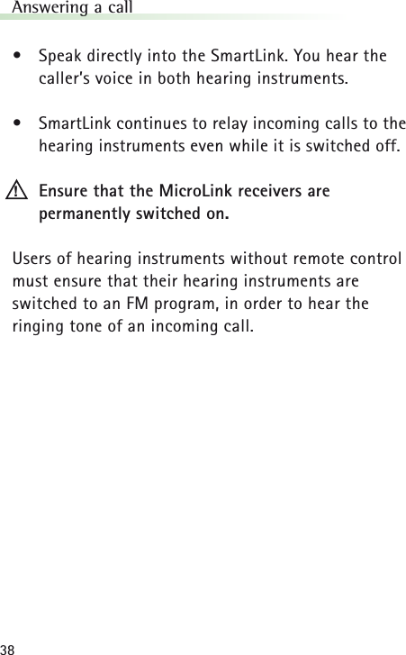 38Answering a call&bull;Speak directly into the SmartLink. You hear the caller&rsquo;s voice in both hearing instruments.&bull;SmartLink continues to relay incoming calls to thehearing instruments even while it is switched off.Ensure that the MicroLink receivers are permanently switched on.Users of hearing instruments without remote controlmust ensure that their hearing instruments are switched to an FM program, in order to hear the ringing tone of an incoming call.!