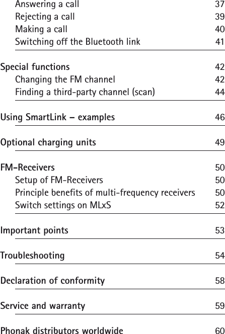 Answering a call 37Rejecting a call 39Making a call 40Switching off the Bluetooth link 41Special functions 42Changing the FM channel 42Finding a third-party channel (scan) 44Using SmartLink &ndash; examples 46Optional charging units  49FM-Receivers  50Setup of FM-Receivers 50Principle benefits of multi-frequency receivers 50Switch settings on MLxS 52Important points 53Troubleshooting 54Declaration of conformity  58Service and warranty  59Phonak distributors worldwide  60
