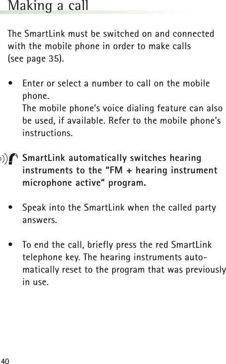 40Making a callThe SmartLink must be switched on and connected with the mobile phone in order to make calls (see page 35).&bull;Enter or select a number to call on the mobilephone.The mobile phone&rsquo;s voice dialing feature can also be used, if available. Refer to the mobile phone&rsquo;s instructions.SmartLink automatically switches hearing instruments to the &ldquo;FM + hearing instrument microphone active&ldquo; program.&bull;Speak into the SmartLink when the called partyanswers.&bull;To end the call, briefly press the red SmartLink telephone key. The hearing instruments auto-matically reset to the program that was previouslyin use.