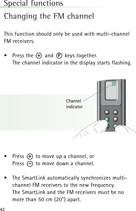 42Special functionsChanging the FM channelThis function should only be used with multi-channelFM receivers.&bull;Press the       and       keys together. The channel indicator in the display starts flashing.&bull;Press       to move up a channel, orPress       to move down a channel.&bull;The SmartLink automatically synchronizes multi-channel FM receivers to the new frequency.The SmartLink and the FM receivers must be nomore than 50 cm (20") apart.33Channel indicatorF+&ndash;+