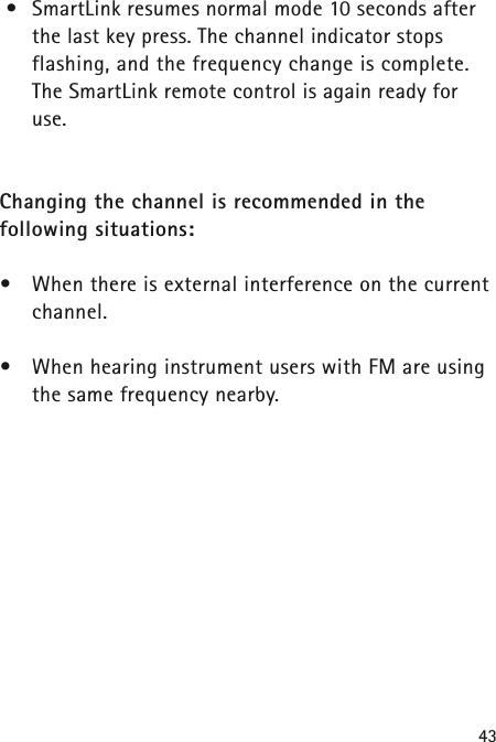 43&bull;SmartLink resumes normal mode 10 seconds afterthe last key press. The channel indicator stops flashing, and the frequency change is complete. The SmartLink remote control is again ready for use.Changing the channel is recommended in the following situations:&bull;When there is external interference on the currentchannel.&bull;When hearing instrument users with FM are usingthe same frequency nearby.