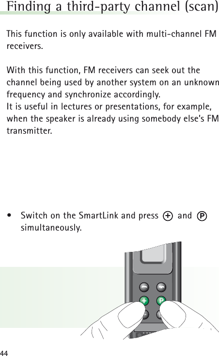 44Finding a third-party channel (scan)This function is only available with multi-channel FMreceivers.With this function, FM receivers can seek out the channel being used by another system on an unknownfrequency and synchronize accordingly. It is useful in lectures or presentations, for example,when the speaker is already using somebody else&rsquo;s FMtransmitter.&bull;Switch on the SmartLink and press       and       simultaneously.P+