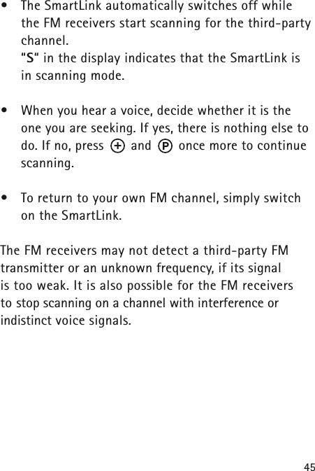 45&bull;The SmartLink automatically switches off while the FM receivers start scanning for the third-partychannel.&ldquo;S&ldquo; in the display indicates that the SmartLink is in scanning mode.&bull;When you hear a voice, decide whether it is the one you are seeking. If yes, there is nothing else todo. If no, press       and       once more to continuescanning.&bull;To return to your own FM channel, simply switch on the SmartLink.The FM receivers may not detect a third-party FMtransmitter or an unknown frequency, if its signal is too weak. It is also possible for the FM receivers to stop scanning on a channel with interference or indistinct voice signals.P+